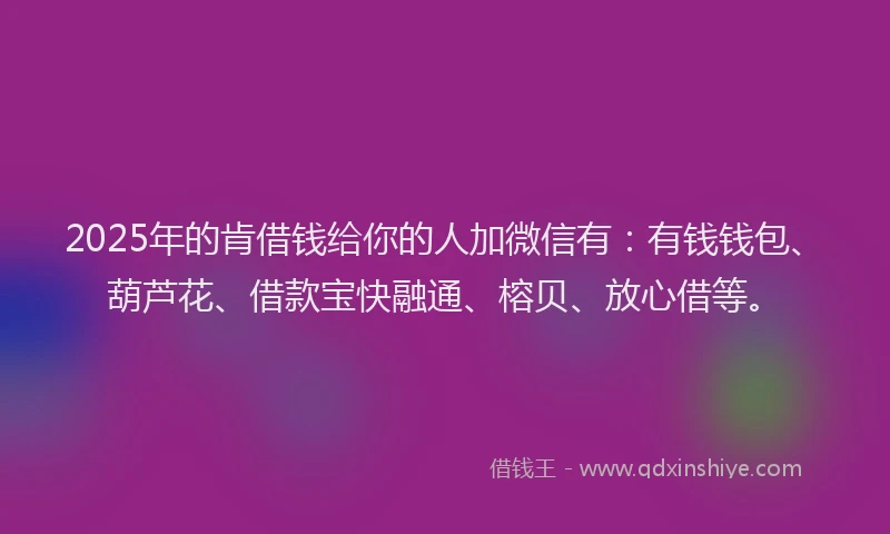 2025年的肯借钱给你的人加微信有：有钱钱包、葫芦花、借款宝快融通、榕贝、放心借等。