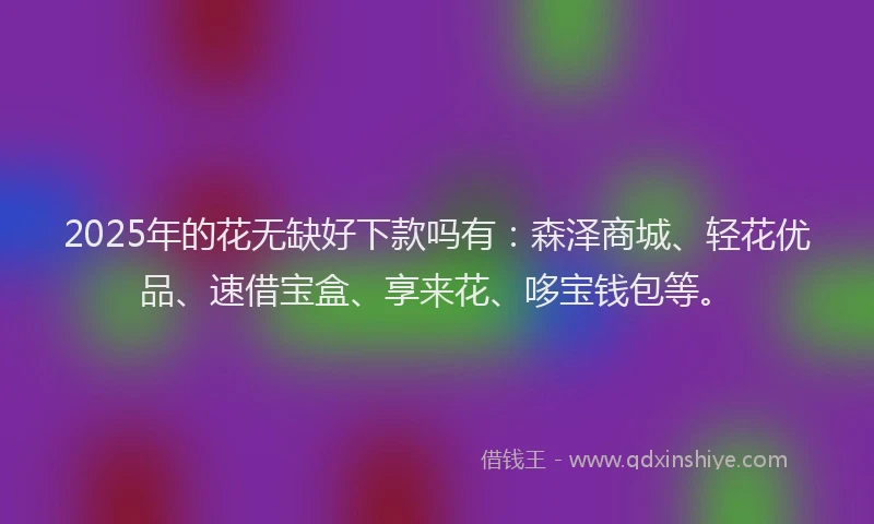 2025年的花无缺好下款吗有：森泽商城、轻花优品、速借宝盒、享来花、哆宝钱包等。
