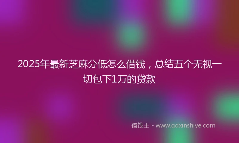 2025年最新芝麻分低怎么借钱，总结五个无视一切包下1万的贷款