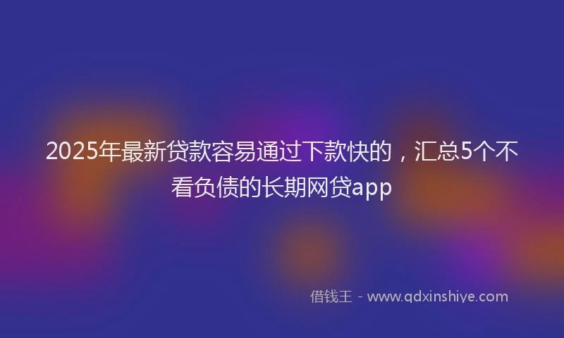 2025年最新贷款容易通过下款快的，汇总5个不看负债的长期网贷app