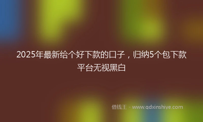 2025年最新给个好下款的口子,归纳5个包下款平台无视黑白