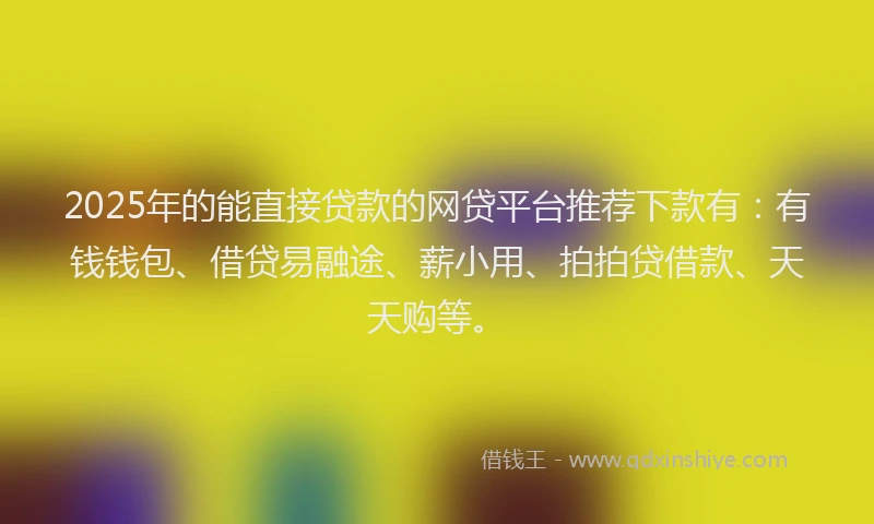 2025年的能直接贷款的网贷平台推荐下款有：有钱钱包、借贷易融途、薪小用、拍拍贷借款、天天购等。