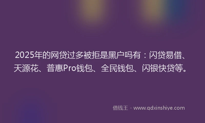 2025年的网贷过多被拒是黑户吗有：闪贷易借、天源花、普惠Pro钱包、全民钱包、闪银快贷等。
