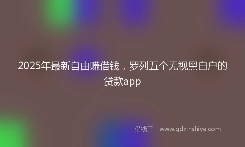 2025年最新自由赚借钱，罗列五个无视黑白户的贷款app