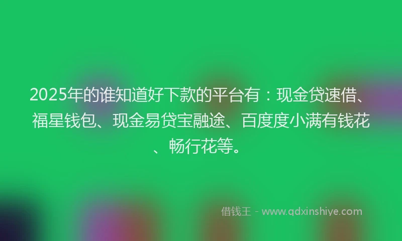 2025年的谁知道好下款的平台有：现金贷速借、福星钱包、现金易贷宝融途、百度度小满有钱花、畅行花等。