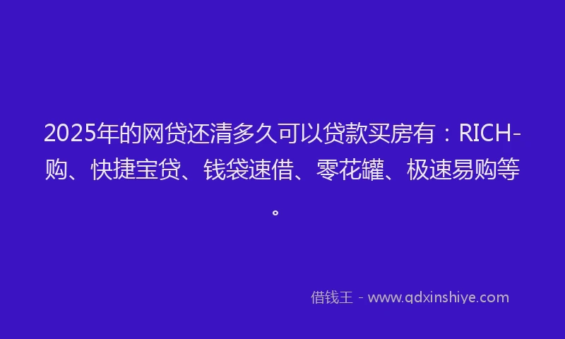 2025年的网贷还清多久可以贷款买房有：RICH-购、快捷宝贷、钱袋速借、零花罐、极速易购等。