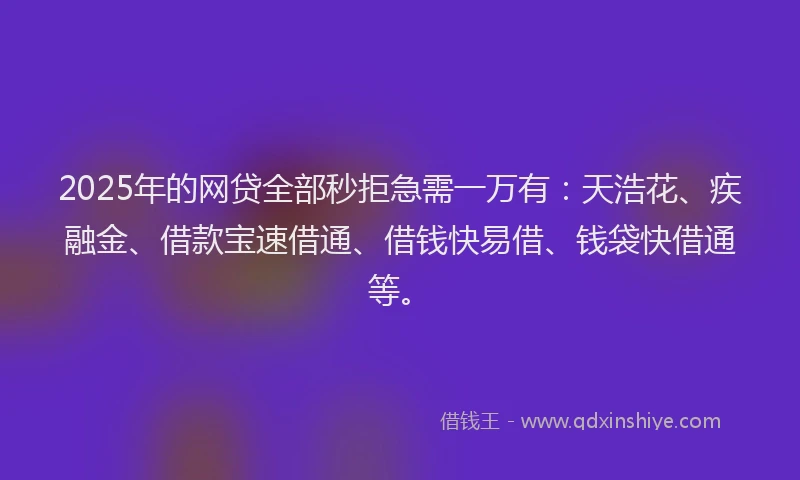 2025年的网贷全部秒拒急需一万有：天浩花、疾融金、借款宝速借通、借钱快易借、钱袋快借通等。