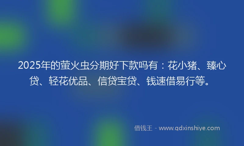 2025年的萤火虫分期好下款吗有：花小猪、臻心贷、轻花优品、信贷宝贷、钱速借易行等。