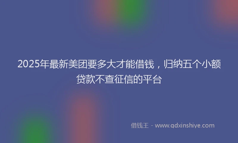 2025年最新美团要多大才能借钱，归纳五个小额贷款不查征信的平台