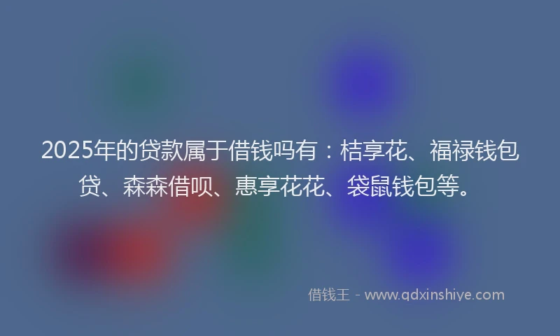 2025年的贷款属于借钱吗有：桔享花、福禄钱包贷、森森借呗、惠享花花、袋鼠钱包等。