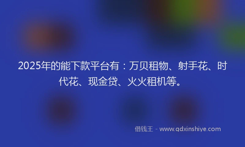 2025年的能下款平台有：万贝租物、射手花、时代花、现金贷、火火租机等。