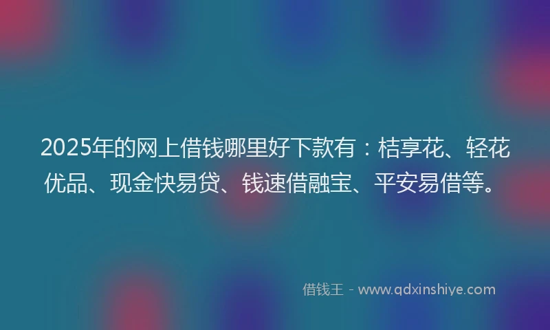 2025年的网上借钱哪里好下款有：桔享花、轻花优品、现金快易贷、钱速借融宝、平安易借等。