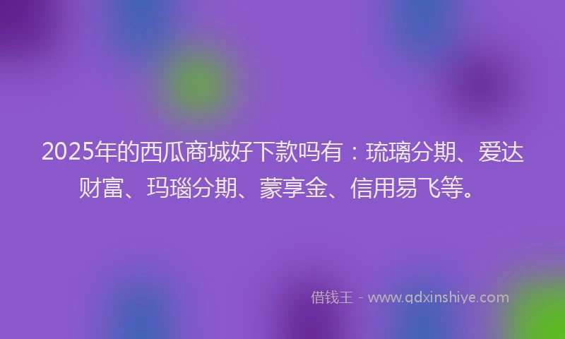 2025年的西瓜商城好下款吗有：琉璃分期、爱达财富、玛瑙分期、蒙享金、信用易飞等。