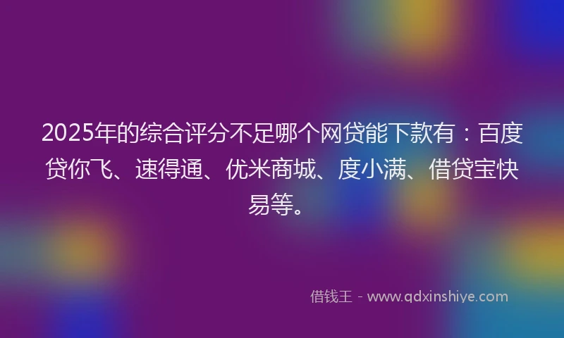 2025年的综合评分不足哪个网贷能下款有：百度贷你飞、速得通、优米商城、度小满、借贷宝快易等。