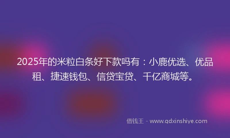 2025年的米粒白条好下款吗有：小鹿优选、优品租、捷速钱包、信贷宝贷、千亿商城等。