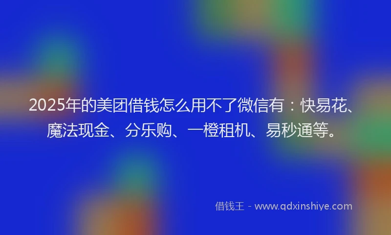 2025年的美团借钱怎么用不了微信有：快易花、魔法现金、分乐购、一橙租机、易秒通等。