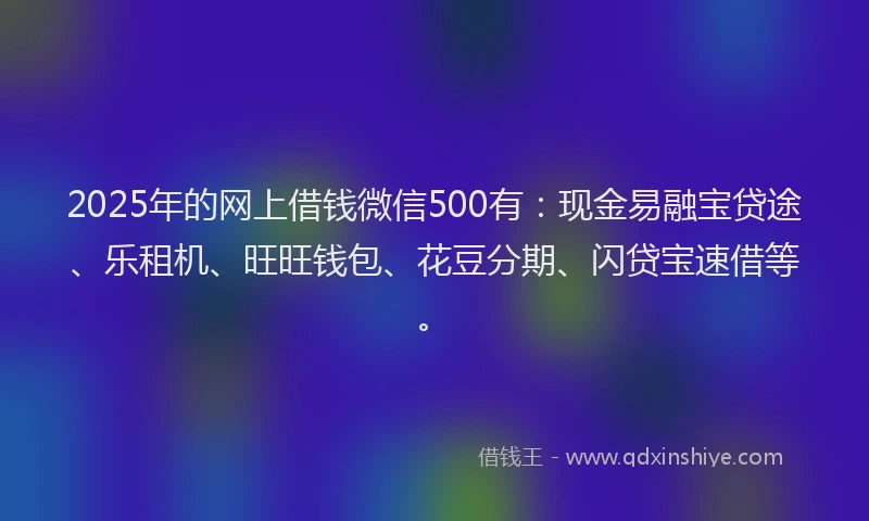2025年的网上借钱微信500有：现金易融宝贷途、乐租机、旺旺钱包、花豆分期、闪贷宝速借等。