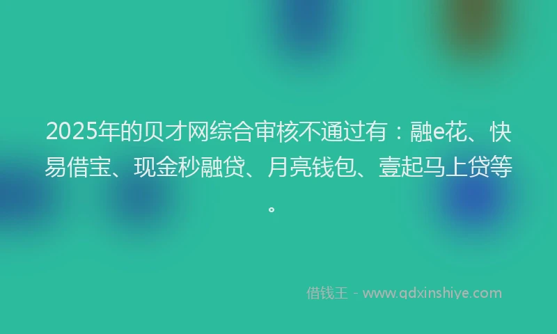 2025年的贝才网综合审核不通过有：融e花、快易借宝、现金秒融贷、月亮钱包、壹起马上贷等。