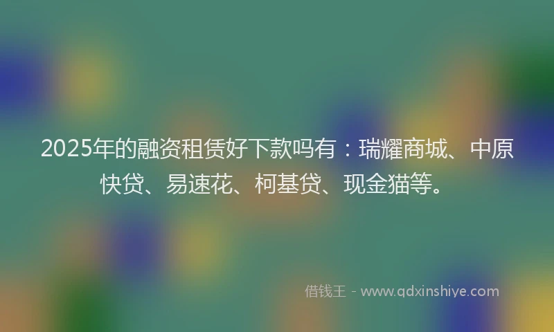 2025年的融资租赁好下款吗有：瑞耀商城、中原快贷、易速花、柯基贷、现金猫等。