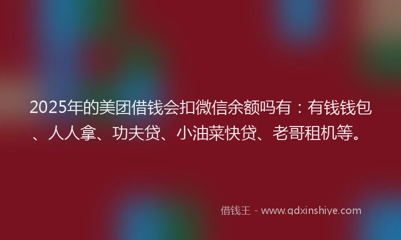 2025年的美团借钱会扣微信余额吗有：有钱钱包、人人拿、功夫贷、小油菜快贷、老哥租机等。