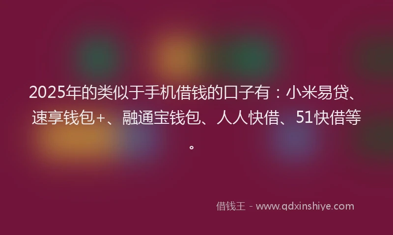 2025年的类似于手机借钱的口子有：小米易贷、速享钱包+、融通宝钱包、人人快借、51快借等。
