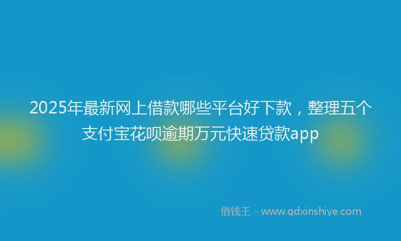 2025年最新网上借款哪些平台好下款，整理五个支付宝花呗逾期万元快速贷款app