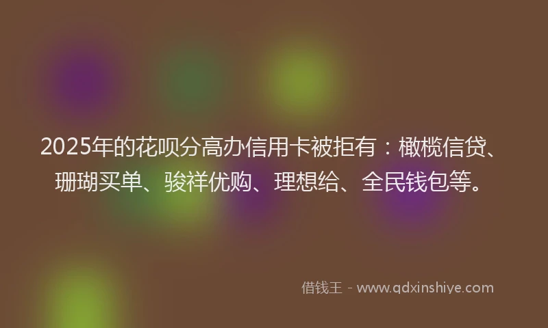 2025年的花呗分高办信用卡被拒有：橄榄信贷、珊瑚买单、骏祥优购、理想给、全民钱包等。