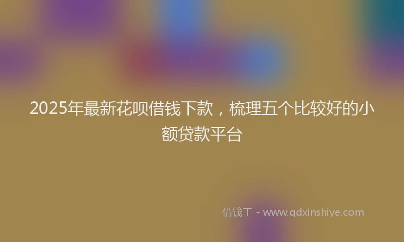 2025年最新花呗借钱下款，梳理五个比较好的小额贷款平台