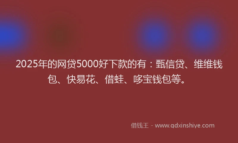 2025年的网贷5000好下款的有：甄信贷、维维钱包、快易花、借蛙、哆宝钱包等。