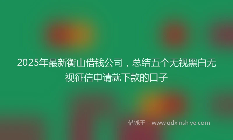2025年最新衡山借钱公司，总结五个无视黑白无视征信申请就下款的口子