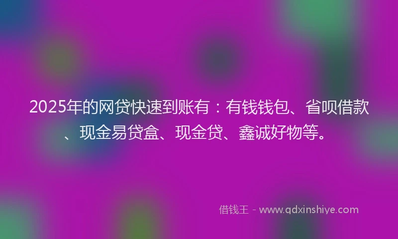 2025年的网贷快速到账有：有钱钱包、省呗借款、现金易贷盒、现金贷、鑫诚好物等。