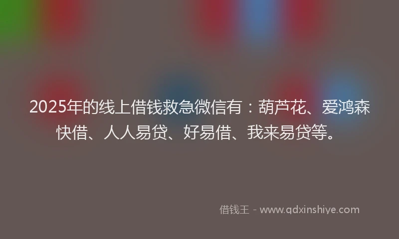 2025年的线上借钱救急微信有：葫芦花、爱鸿森快借、人人易贷、好易借、我来易贷等。