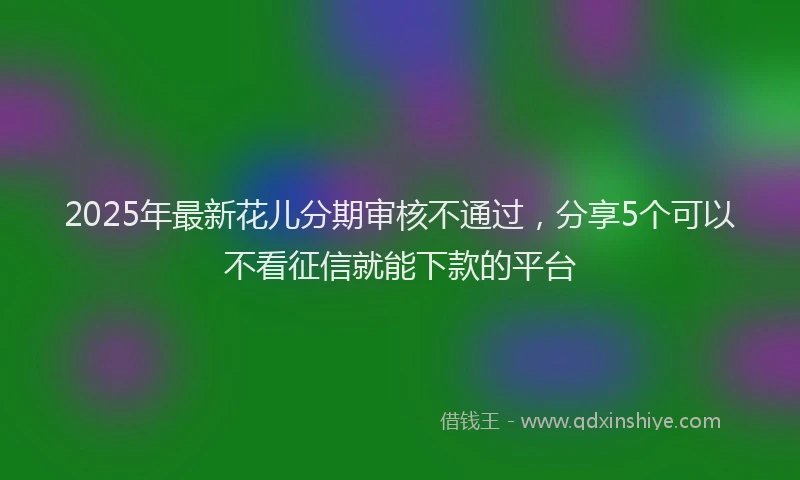 2025年最新花儿分期审核不通过，分享5个可以不看征信就能下款的平台