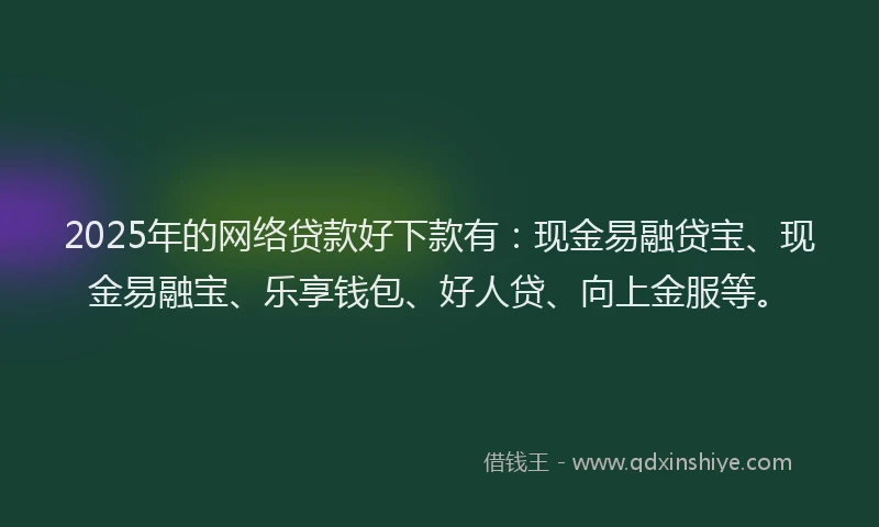 2025年的网络贷款好下款有：现金易融贷宝、现金易融宝、乐享钱包、好人贷、向上金服等。