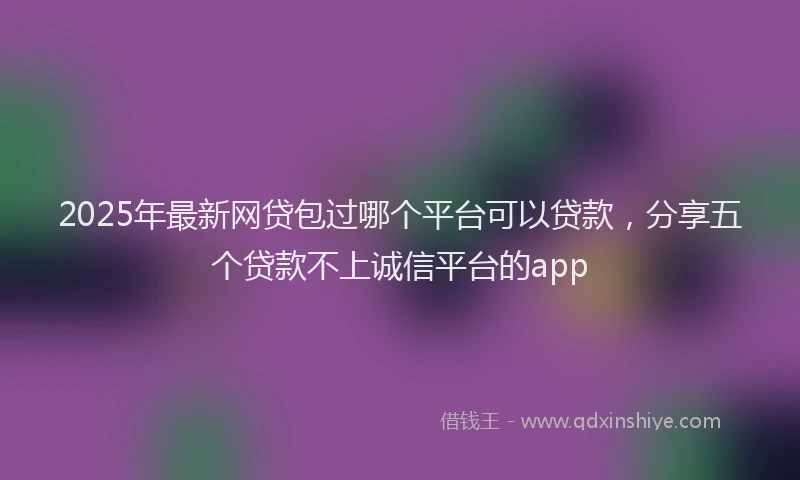 2025年最新网贷包过哪个平台可以贷款，分享五个贷款不上诚信平台的app