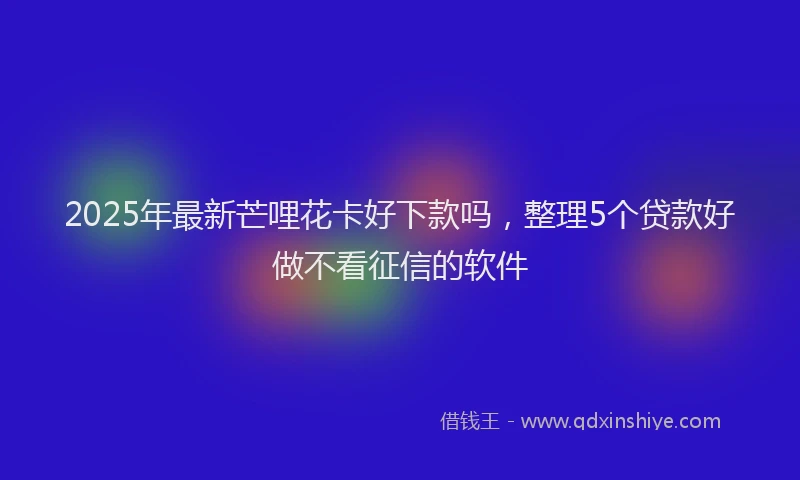 2025年最新芒哩花卡好下款吗，整理5个贷款好做不看征信的软件