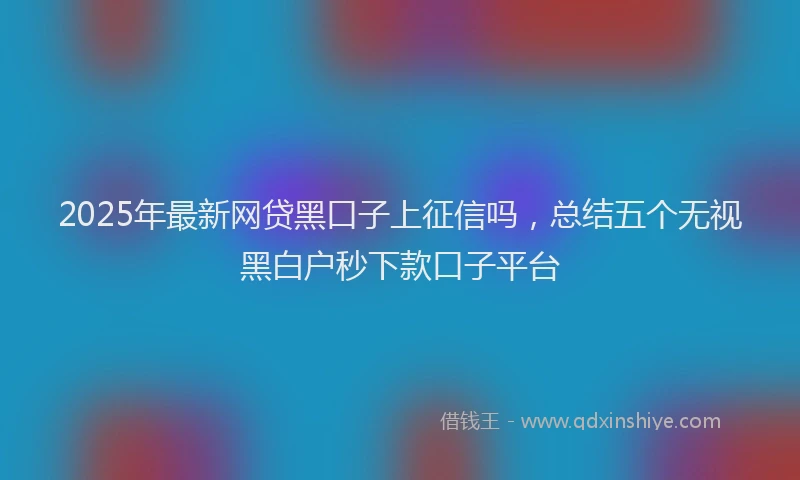 2025年最新网贷黑口子上征信吗，总结五个无视黑白户秒下款口子平台