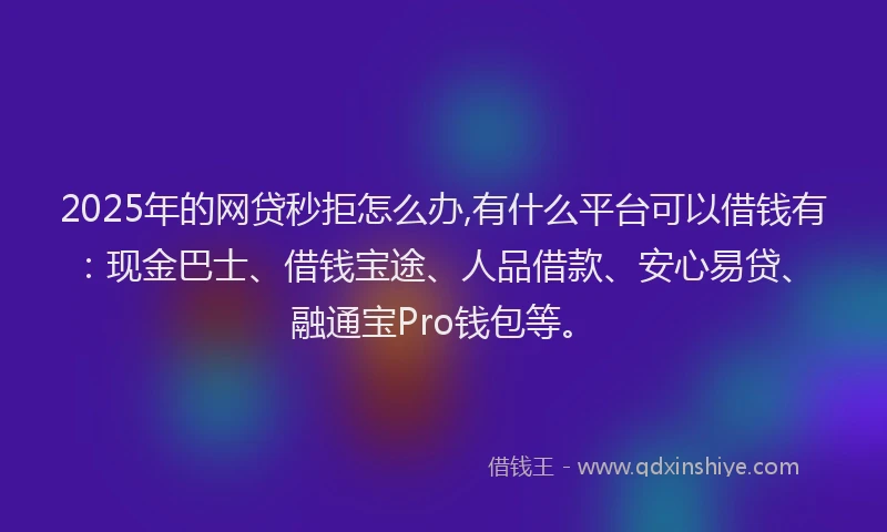 2025年的网贷秒拒怎么办,有什么平台可以借钱有：现金巴士、借钱宝途、人品借款、安心易贷、融通宝Pro钱包等。