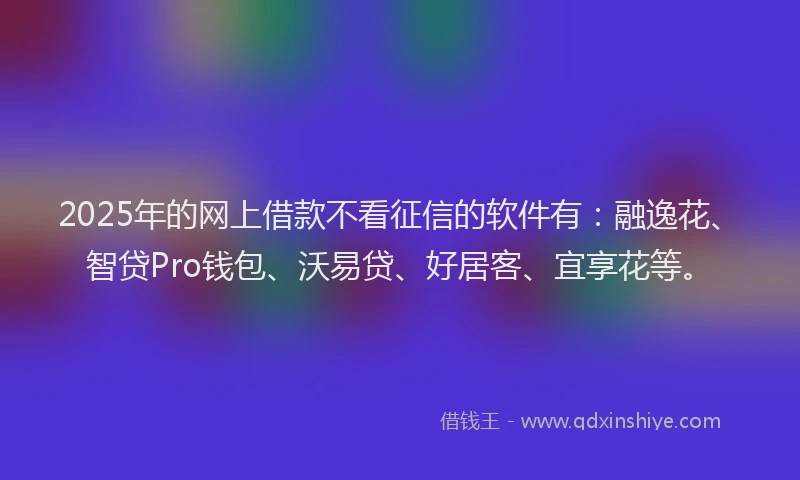 2025年的网上借款不看征信的软件有：融逸花、智贷Pro钱包、沃易贷、好居客、宜享花等。