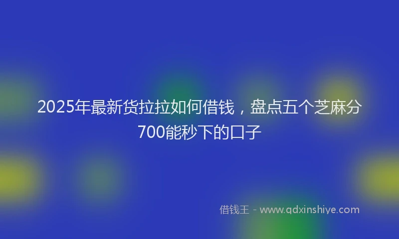 2025年最新货拉拉如何借钱，盘点五个芝麻分700能秒下的口子