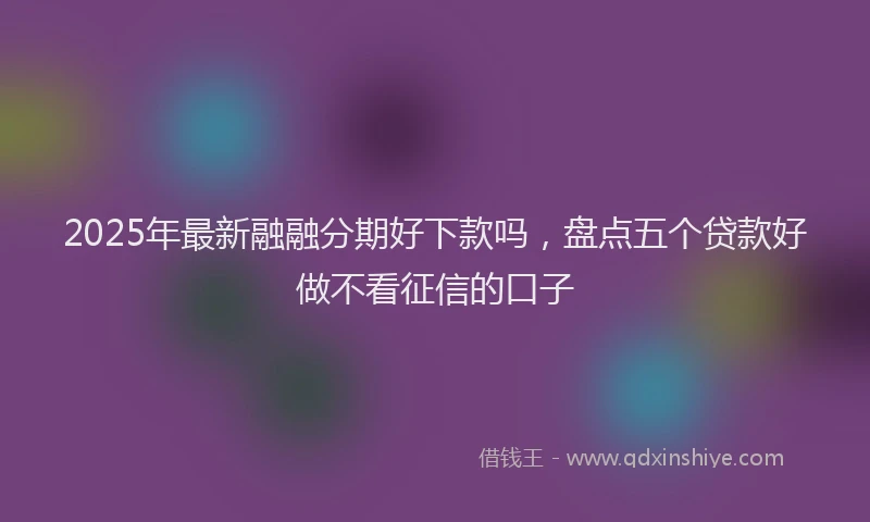 2025年最新融融分期好下款吗，盘点五个贷款好做不看征信的口子