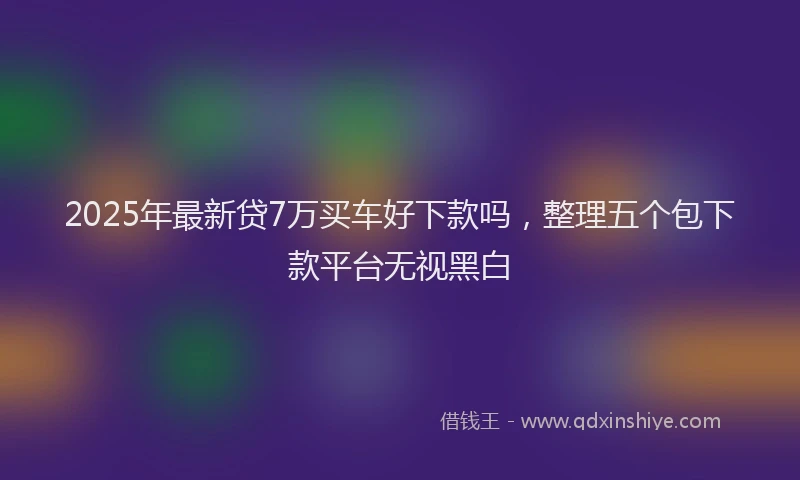 2025年最新贷7万买车好下款吗，整理五个包下款平台无视黑白