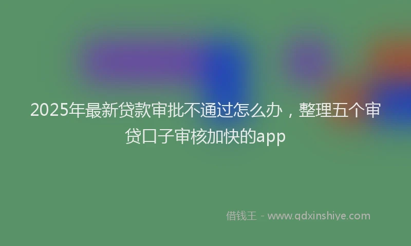 2025年最新贷款审批不通过怎么办，整理五个审贷口子审核加快的app