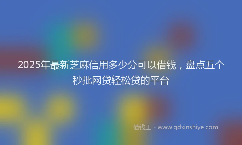 2025年最新芝麻信用多少分可以借钱，盘点五个秒批网贷轻松贷的平台