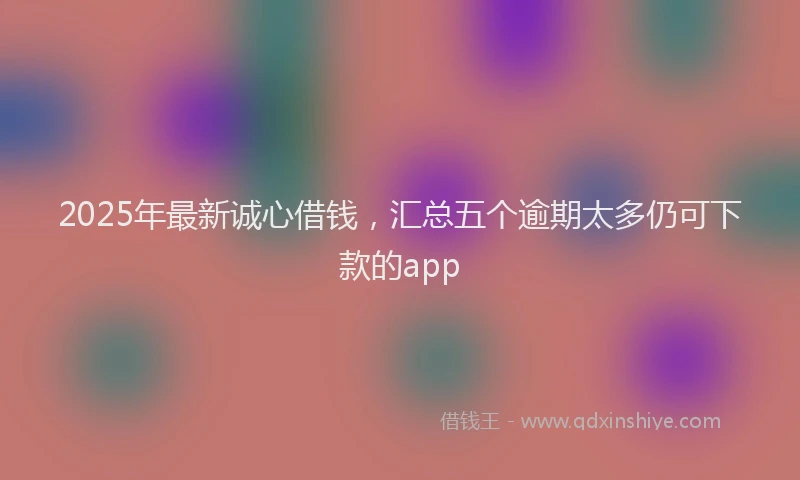 2025年最新诚心借钱，汇总五个逾期太多仍可下款的app