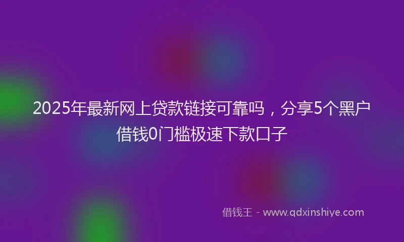 2025年最新网上贷款链接可靠吗，分享5个黑户借钱0门槛极速下款口子