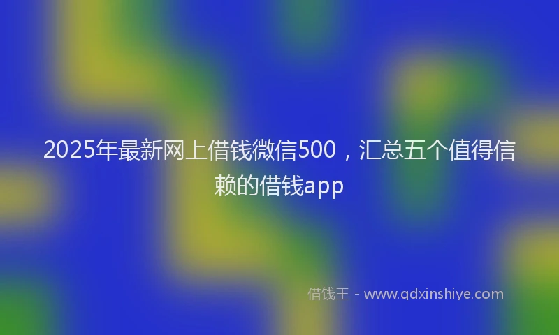 2025年最新网上借钱微信500，汇总五个值得信赖的借钱app