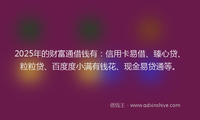 2025年的财富通借钱有：信用卡易借、臻心贷、粒粒贷、百度度小满有钱花、现金易贷通等。