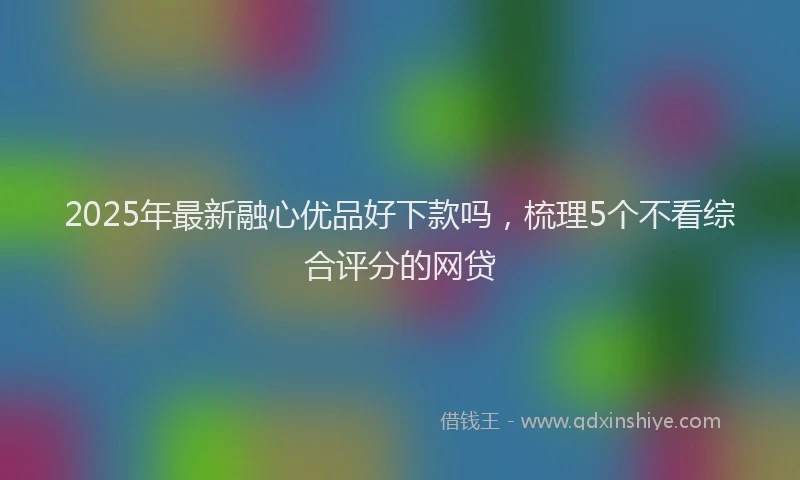 2025年最新融心优品好下款吗，梳理5个不看综合评分的网贷