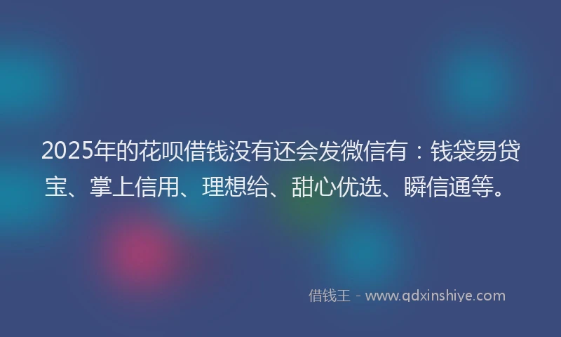 2025年的花呗借钱没有还会发微信有：钱袋易贷宝、掌上信用、理想给、甜心优选、瞬信通等。